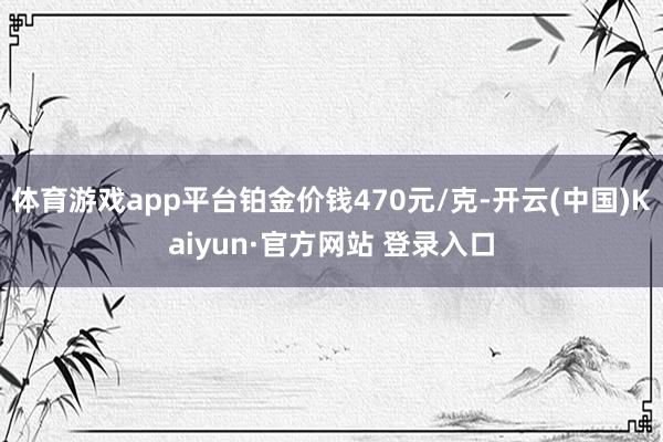 体育游戏app平台铂金价钱470元/克-开云(中国)Kaiyun·官方网站 登录入口