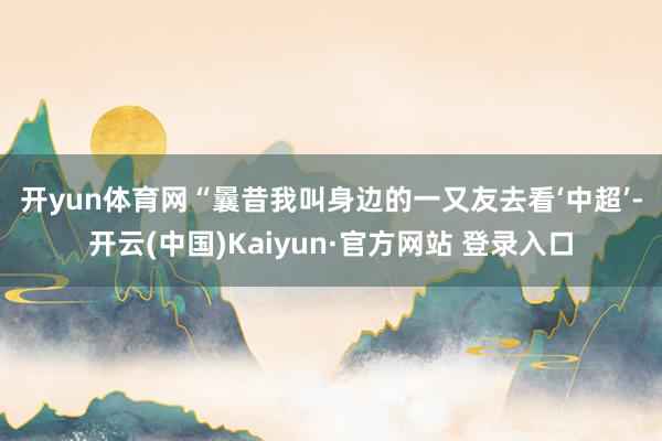 开yun体育网 “曩昔我叫身边的一又友去看‘中超’-开云(中国)Kaiyun·官方网站 登录入口