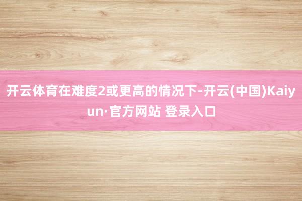 开云体育在难度2或更高的情况下-开云(中国)Kaiyun·官方网站 登录入口