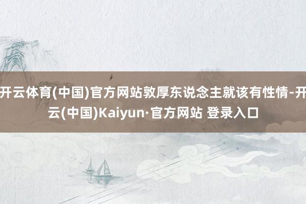 开云体育(中国)官方网站敦厚东说念主就该有性情-开云(中国)Kaiyun·官方网站 登录入口