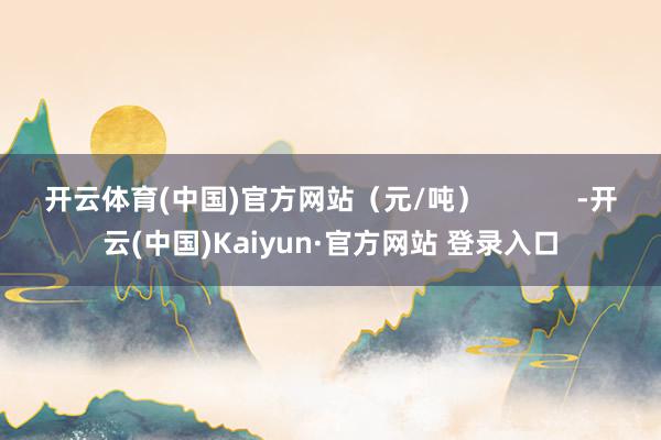 开云体育(中国)官方网站（元/吨）            -开云(中国)Kaiyun·官方网站 登录入口