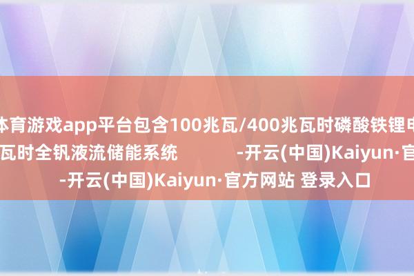 体育游戏app平台包含100兆瓦/400兆瓦时磷酸铁锂电板和5兆瓦/20兆瓦时全钒液流储能系统            -开云(中国)Kaiyun·官方网站 登录入口