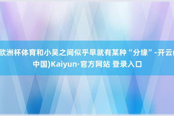 欧洲杯体育和小吴之间似乎早就有某种“分缘”-开云(中国)Kaiyun·官方网站 登录入口