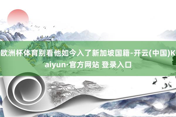 欧洲杯体育别看他如今入了新加坡国籍-开云(中国)Kaiyun·官方网站 登录入口