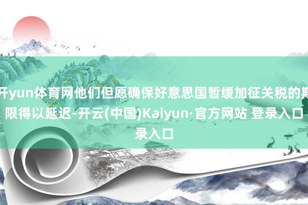 开yun体育网他们但愿确保好意思国暂缓加征关税的期限得以延迟-开云(中国)Kaiyun·官方网站 登录入口