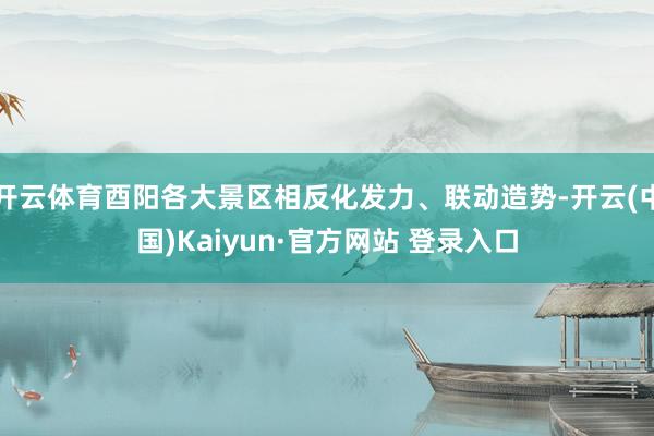 开云体育酉阳各大景区相反化发力、联动造势-开云(中国)Kaiyun·官方网站 登录入口
