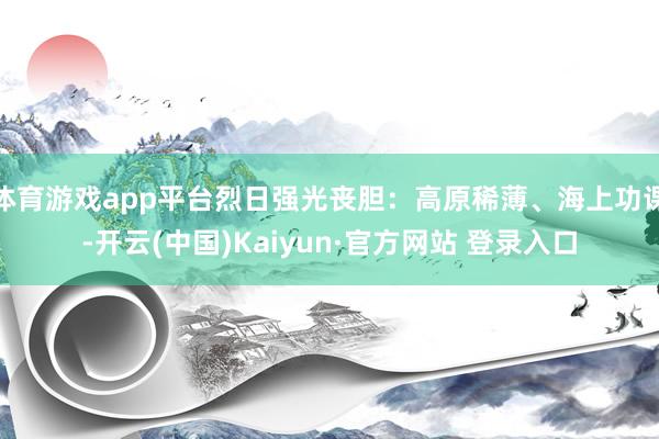 体育游戏app平台烈日强光丧胆：高原稀薄、海上功课-开云(中国)Kaiyun·官方网站 登录入口