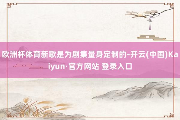 欧洲杯体育新歌是为剧集量身定制的-开云(中国)Kaiyun·官方网站 登录入口