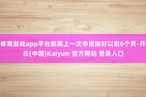 体育游戏app平台距离上一次申报刚好以前6个月-开云(中国)Kaiyun·官方网站 登录入口