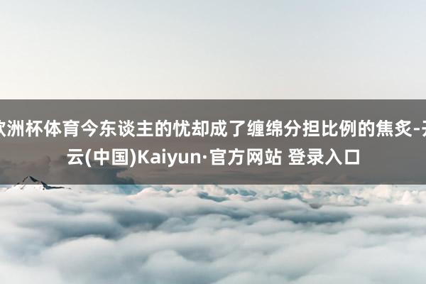 欧洲杯体育今东谈主的忧却成了缠绵分担比例的焦炙-开云(中国)Kaiyun·官方网站 登录入口