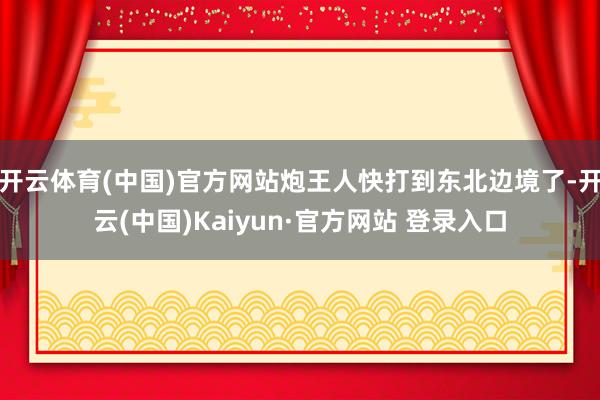 开云体育(中国)官方网站炮王人快打到东北边境了-开云(中国)Kaiyun·官方网站 登录入口
