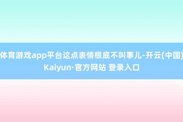 体育游戏app平台这点表情根底不叫事儿-开云(中国)Kaiyun·官方网站 登录入口