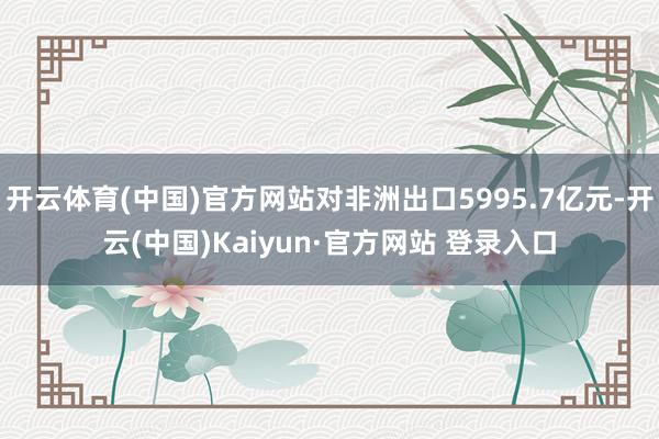 开云体育(中国)官方网站对非洲出口5995.7亿元-开云(中国)Kaiyun·官方网站 登录入口
