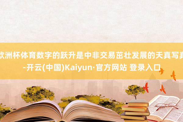 欧洲杯体育数字的跃升是中非交易茁壮发展的天真写真-开云(中国)Kaiyun·官方网站 登录入口