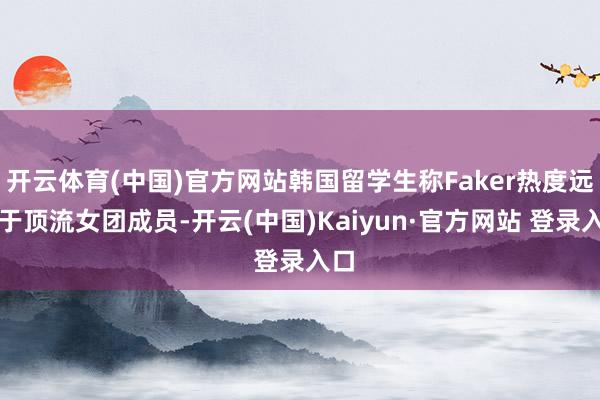 开云体育(中国)官方网站韩国留学生称Faker热度远低于顶流女团成员-开云(中国)Kaiyun·官方网站 登录入口