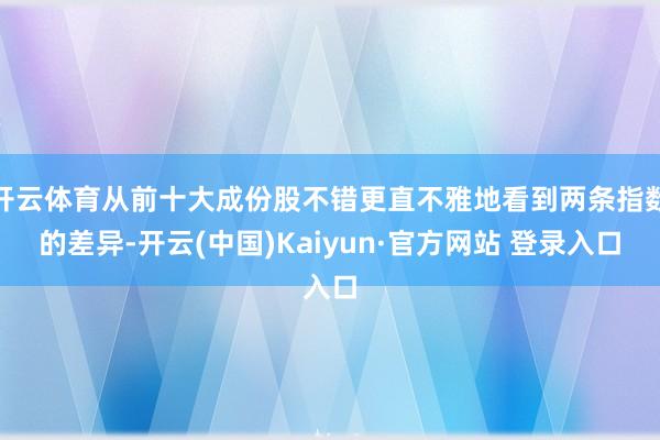 开云体育从前十大成份股不错更直不雅地看到两条指数的差异-开云(中国)Kaiyun·官方网站 登录入口