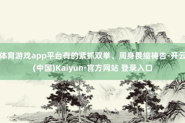 体育游戏app平台有的紧抓双拳、周身畏缩祷告-开云(中国)Kaiyun·官方网站 登录入口