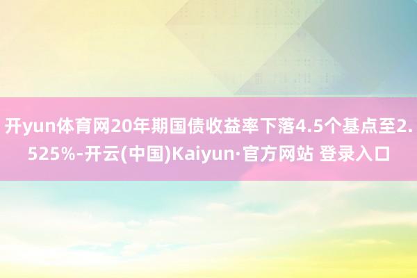 开yun体育网20年期国债收益率下落4.5个基点至2.525%-开云(中国)Kaiyun·官方网站 登录入口