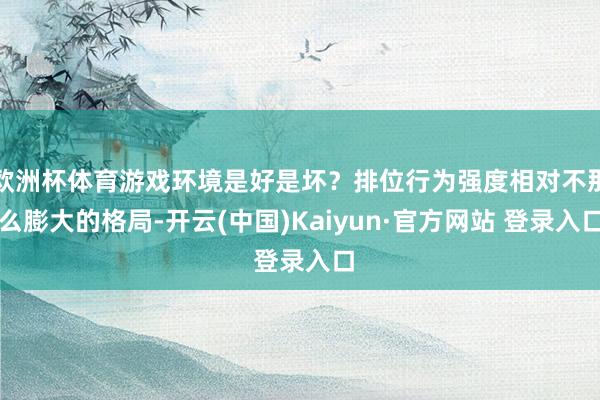 欧洲杯体育游戏环境是好是坏？排位行为强度相对不那么膨大的格局-开云(中国)Kaiyun·官方网站 登录入口