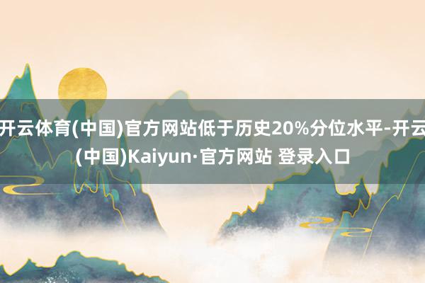开云体育(中国)官方网站低于历史20%分位水平-开云(中国)Kaiyun·官方网站 登录入口