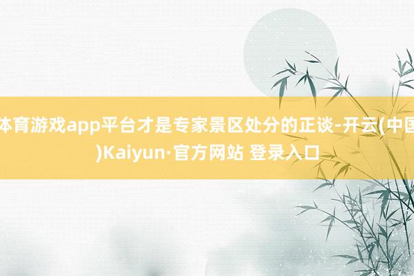 体育游戏app平台才是专家景区处分的正谈-开云(中国)Kaiyun·官方网站 登录入口