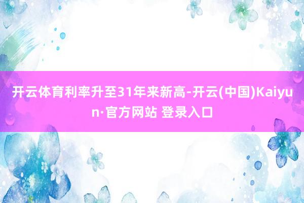 开云体育利率升至31年来新高-开云(中国)Kaiyun·官方网站 登录入口