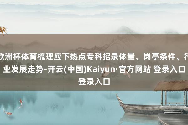 欧洲杯体育梳理应下热点专科招录体量、岗亭条件、行业发展走势-开云(中国)Kaiyun·官方网站 登录入口
