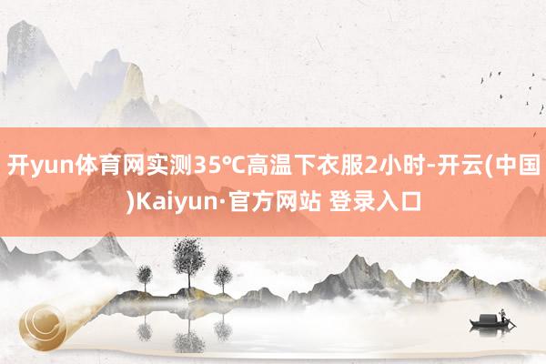 开yun体育网实测35℃高温下衣服2小时-开云(中国)Kaiyun·官方网站 登录入口