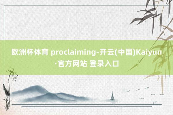 欧洲杯体育 proclaiming-开云(中国)Kaiyun·官方网站 登录入口