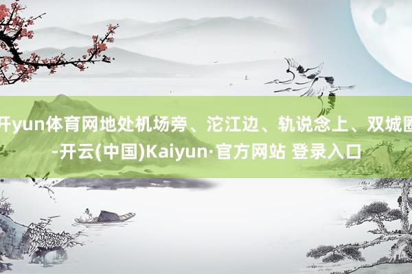 开yun体育网地处机场旁、沱江边、轨说念上、双城圈-开云(中国)Kaiyun·官方网站 登录入口