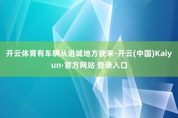 开云体育有车辆从进城地方驶来-开云(中国)Kaiyun·官方网站 登录入口