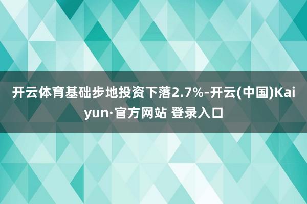 开云体育基础步地投资下落2.7%-开云(中国)Kaiyun·官方网站 登录入口
