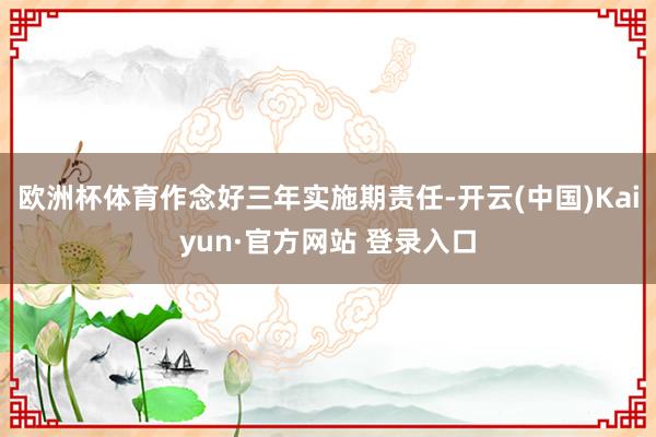 欧洲杯体育作念好三年实施期责任-开云(中国)Kaiyun·官方网站 登录入口