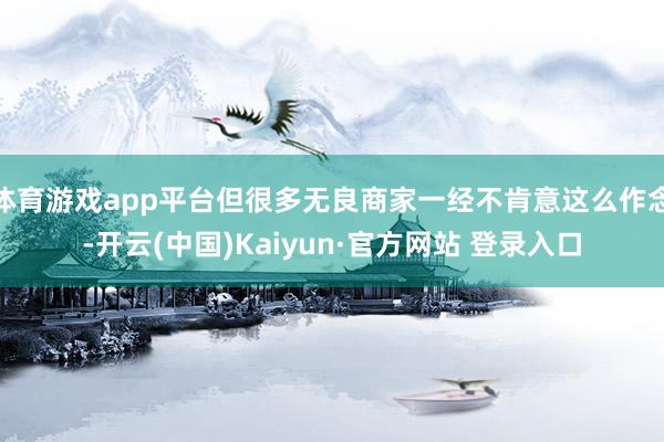 体育游戏app平台但很多无良商家一经不肯意这么作念-开云(中国)Kaiyun·官方网站 登录入口