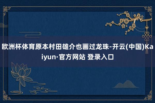 欧洲杯体育原本村田雄介也画过龙珠-开云(中国)Kaiyun·官方网站 登录入口