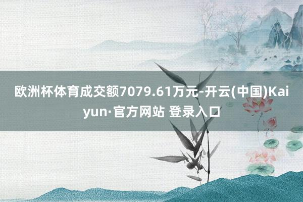 欧洲杯体育成交额7079.61万元-开云(中国)Kaiyun·官方网站 登录入口