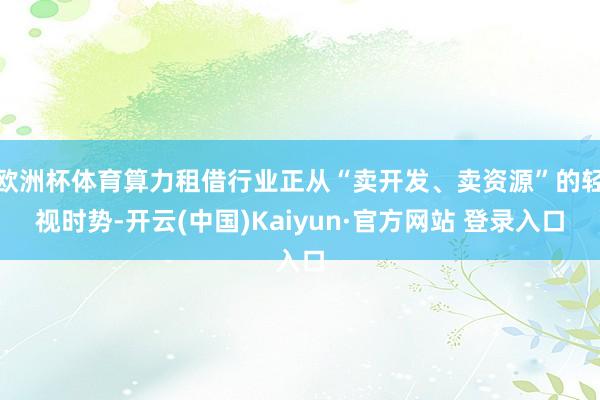 欧洲杯体育算力租借行业正从“卖开发、卖资源”的轻视时势-开云(中国)Kaiyun·官方网站 登录入口