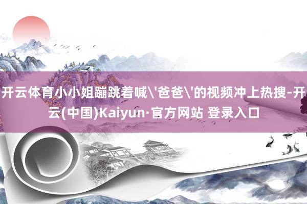 开云体育小小姐蹦跳着喊'爸爸'的视频冲上热搜-开云(中国)Kaiyun·官方网站 登录入口