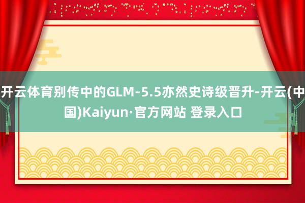 开云体育别传中的GLM-5.5亦然史诗级晋升-开云(中国)Kaiyun·官方网站 登录入口