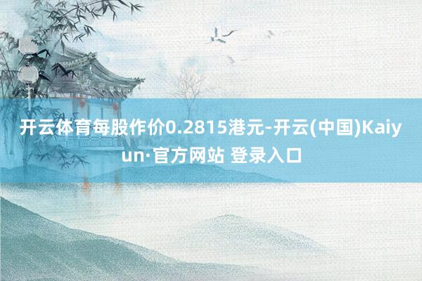 开云体育每股作价0.2815港元-开云(中国)Kaiyun·官方网站 登录入口