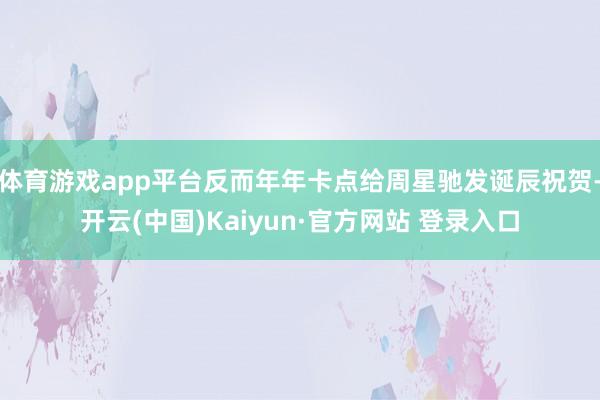 体育游戏app平台反而年年卡点给周星驰发诞辰祝贺-开云(中国)Kaiyun·官方网站 登录入口