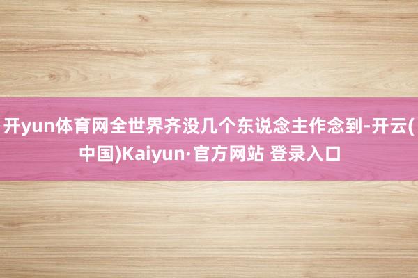 开yun体育网全世界齐没几个东说念主作念到-开云(中国)Kaiyun·官方网站 登录入口
