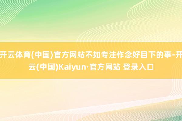 开云体育(中国)官方网站不如专注作念好目下的事-开云(中国)Kaiyun·官方网站 登录入口