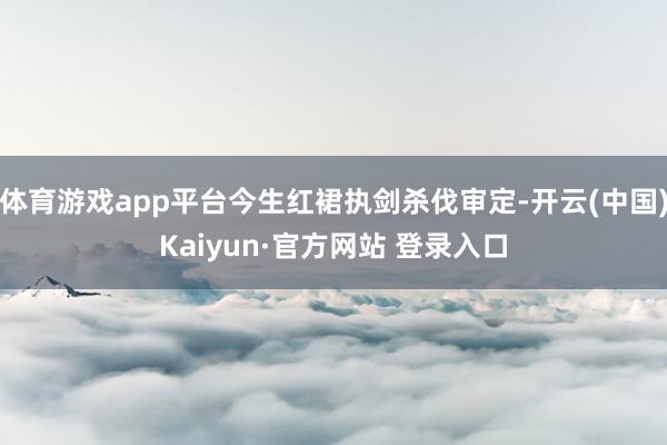 体育游戏app平台今生红裙执剑杀伐审定-开云(中国)Kaiyun·官方网站 登录入口