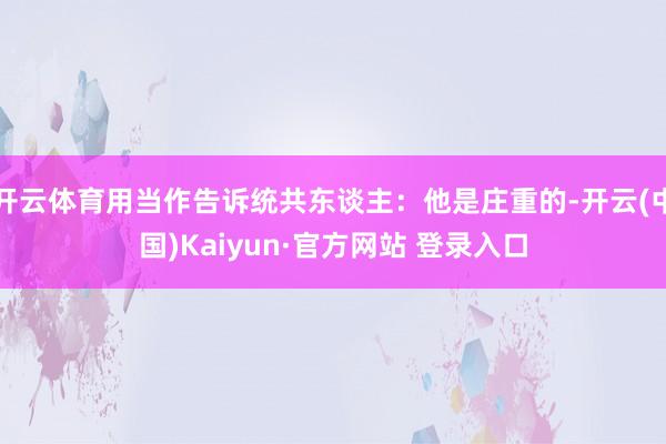 开云体育用当作告诉统共东谈主：他是庄重的-开云(中国)Kaiyun·官方网站 登录入口