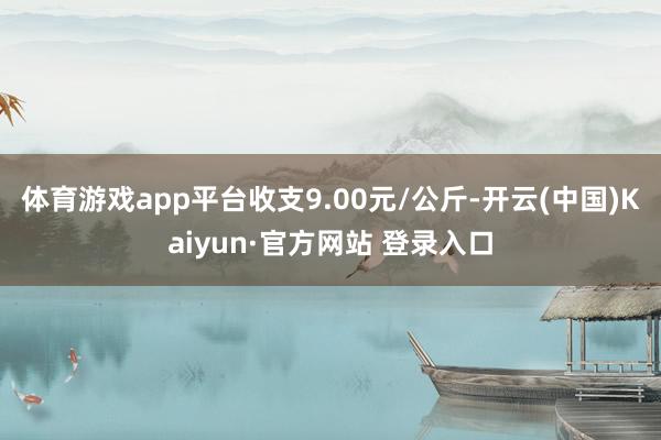 体育游戏app平台收支9.00元/公斤-开云(中国)Kaiyun·官方网站 登录入口