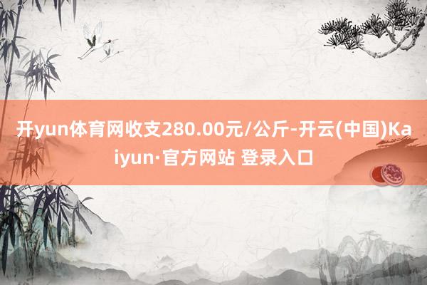 开yun体育网收支280.00元/公斤-开云(中国)Kaiyun·官方网站 登录入口