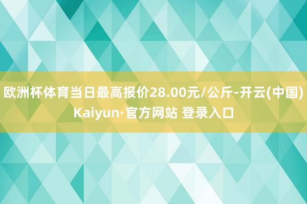 欧洲杯体育当日最高报价28.00元/公斤-开云(中国)Kaiyun·官方网站 登录入口