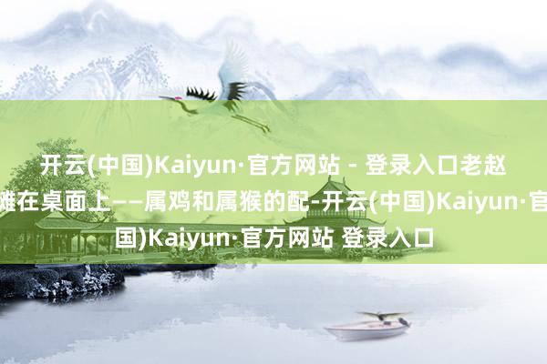 开云(中国)Kaiyun·官方网站 - 登录入口老赵今天就把大真话摊在桌面上——属鸡和属猴的配-开云(中国)Kaiyun·官方网站 登录入口