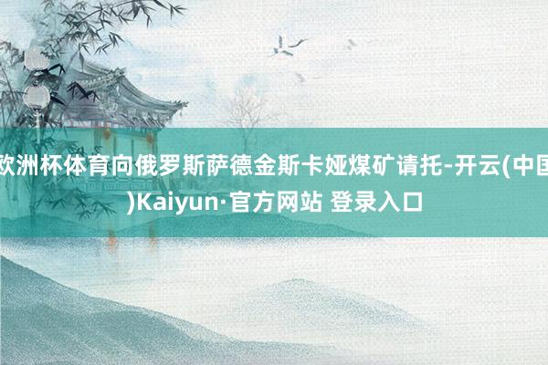 欧洲杯体育向俄罗斯萨德金斯卡娅煤矿请托-开云(中国)Kaiyun·官方网站 登录入口